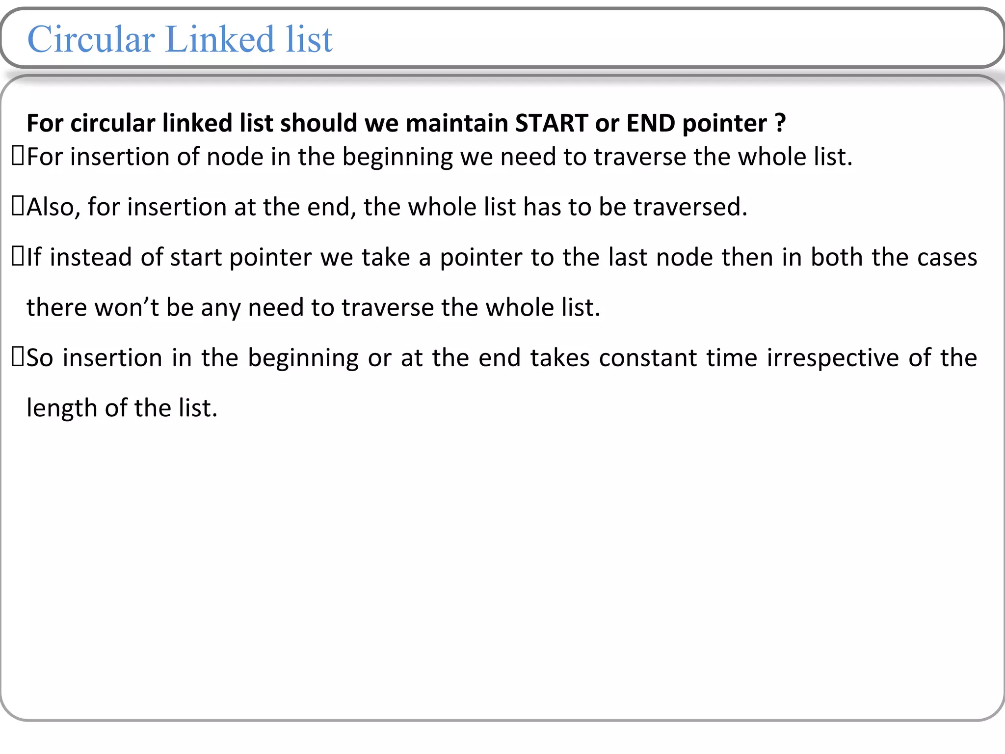 Circular Linked list
For circular linked list should we maintain START or END pointer ?
For insertion of node in the beginning we need to traverse the whole list.
Also, for insertion at the end, the whole list has to be traversed.
If instead of start pointer we take a pointer to the last node then in both the cases
there won’t be any need to traverse the whole list.
So insertion in the beginning or at the end takes constant time irrespective of the
length of the list.
 