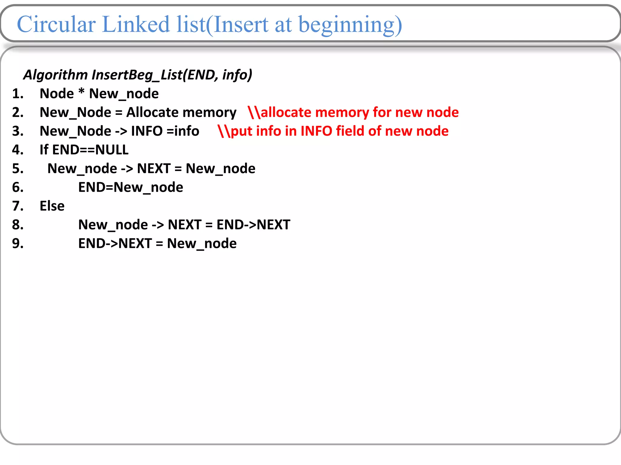 Circular Linked list(Insert at beginning)
Algorithm InsertBeg_List(END, info)
1. Node * New_node
2. New_Node = Allocate memory allocate memory for new node
3. New_Node -> INFO =info put info in INFO field of new node
4. If END==NULL
5. New_node -> NEXT = New_node
6. END=New_node
7. Else
8. New_node -> NEXT = END->NEXT
9. END->NEXT = New_node
 