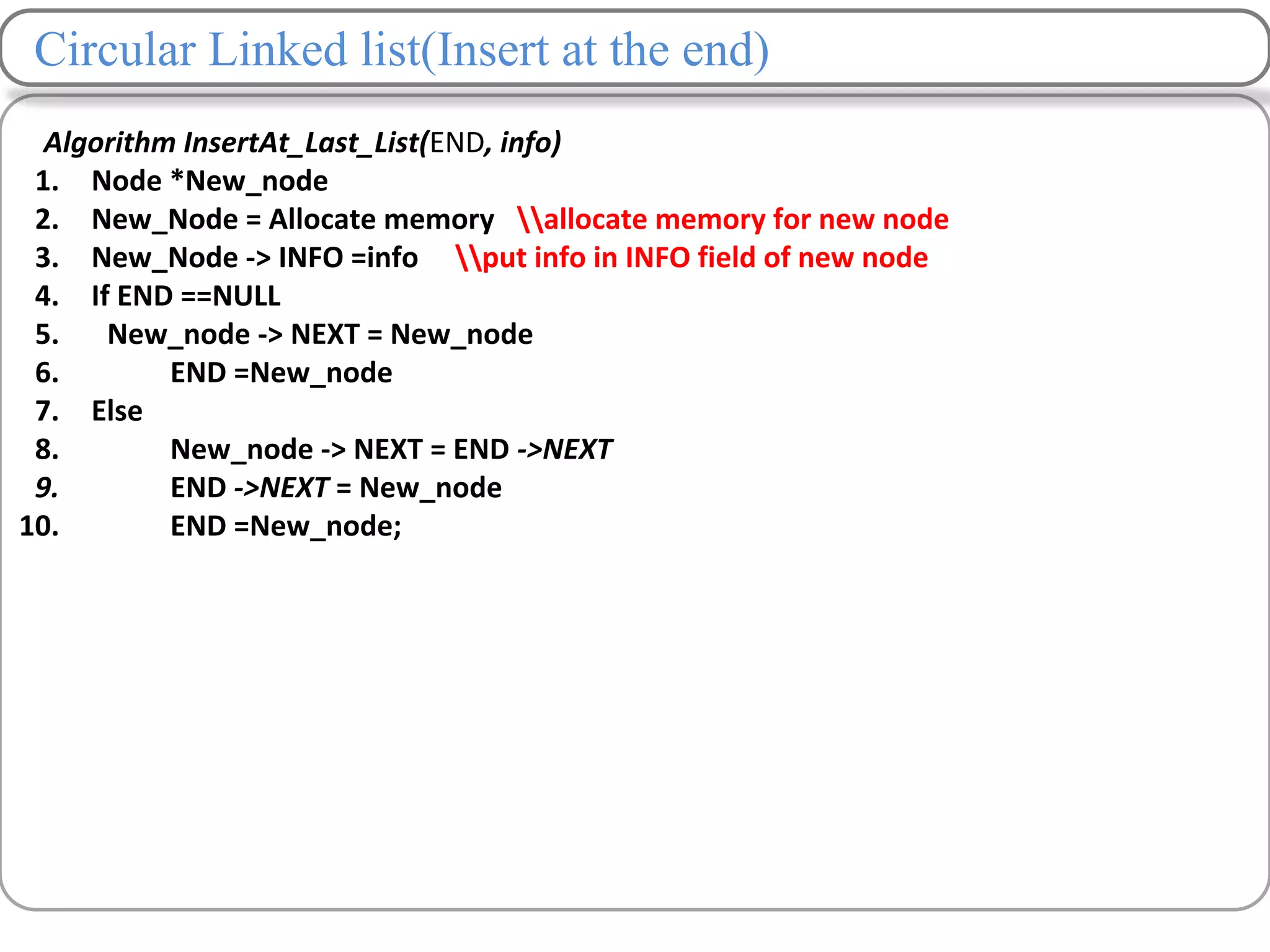Circular Linked list(Insert at the end)
Algorithm InsertAt_Last_List(END, info)
1. Node *New_node
2. New_Node = Allocate memory allocate memory for new node
3. New_Node -> INFO =info put info in INFO field of new node
4. If END ==NULL
5. New_node -> NEXT = New_node
6. END =New_node
7. Else
8. New_node -> NEXT = END ->NEXT
9. END ->NEXT = New_node
10. END =New_node;
 
