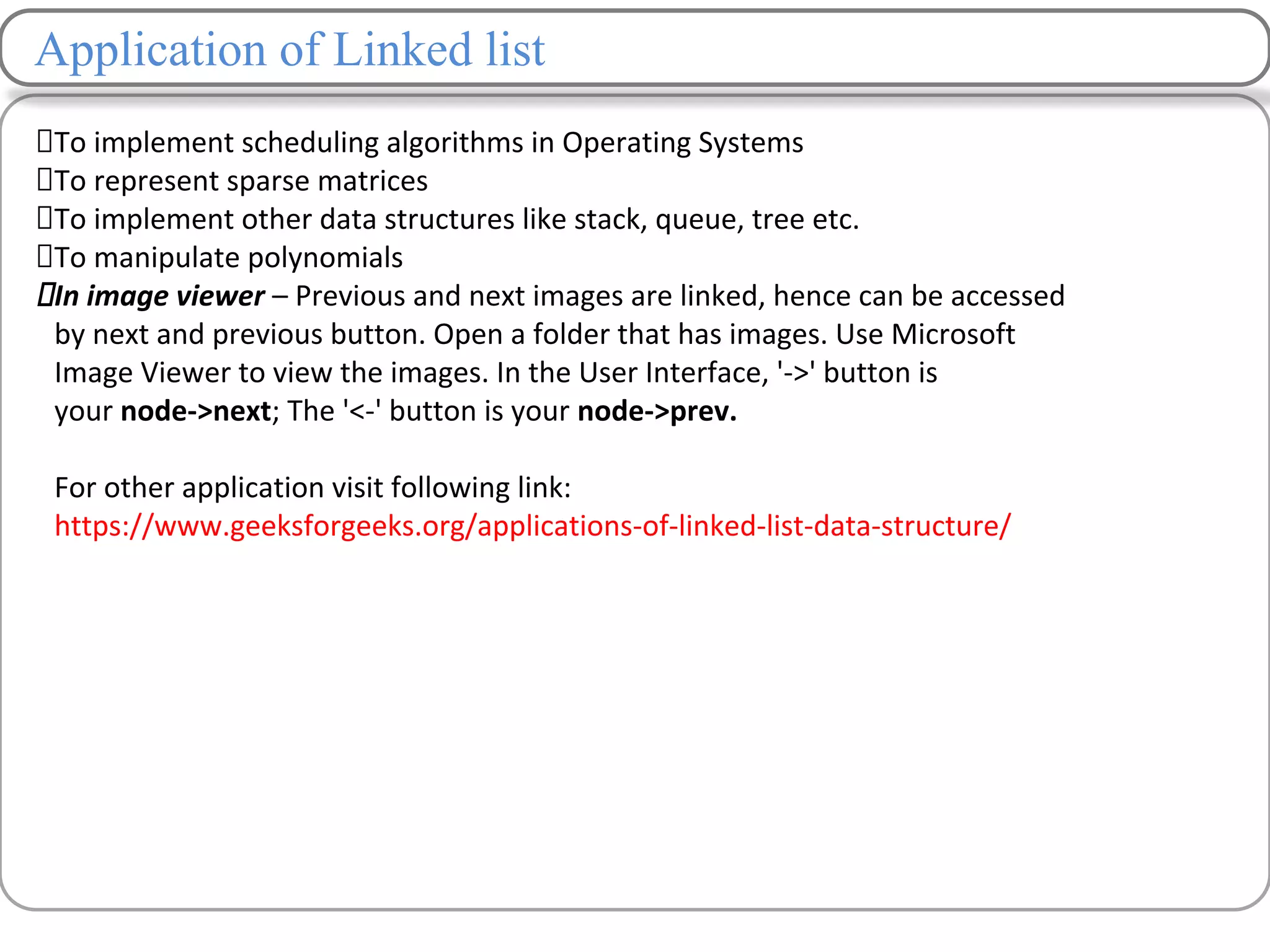 Application of Linked list
To implement scheduling algorithms in Operating Systems
To represent sparse matrices
To implement other data structures like stack, queue, tree etc.
To manipulate polynomials
In image viewer – Previous and next images are linked, hence can be accessed
by next and previous button. Open a folder that has images. Use Microsoft
Image Viewer to view the images. In the User Interface, '->' button is
your node->next; The '<-' button is your node->prev.
For other application visit following link:
https://www.geeksforgeeks.org/applications-of-linked-list-data-structure/
 