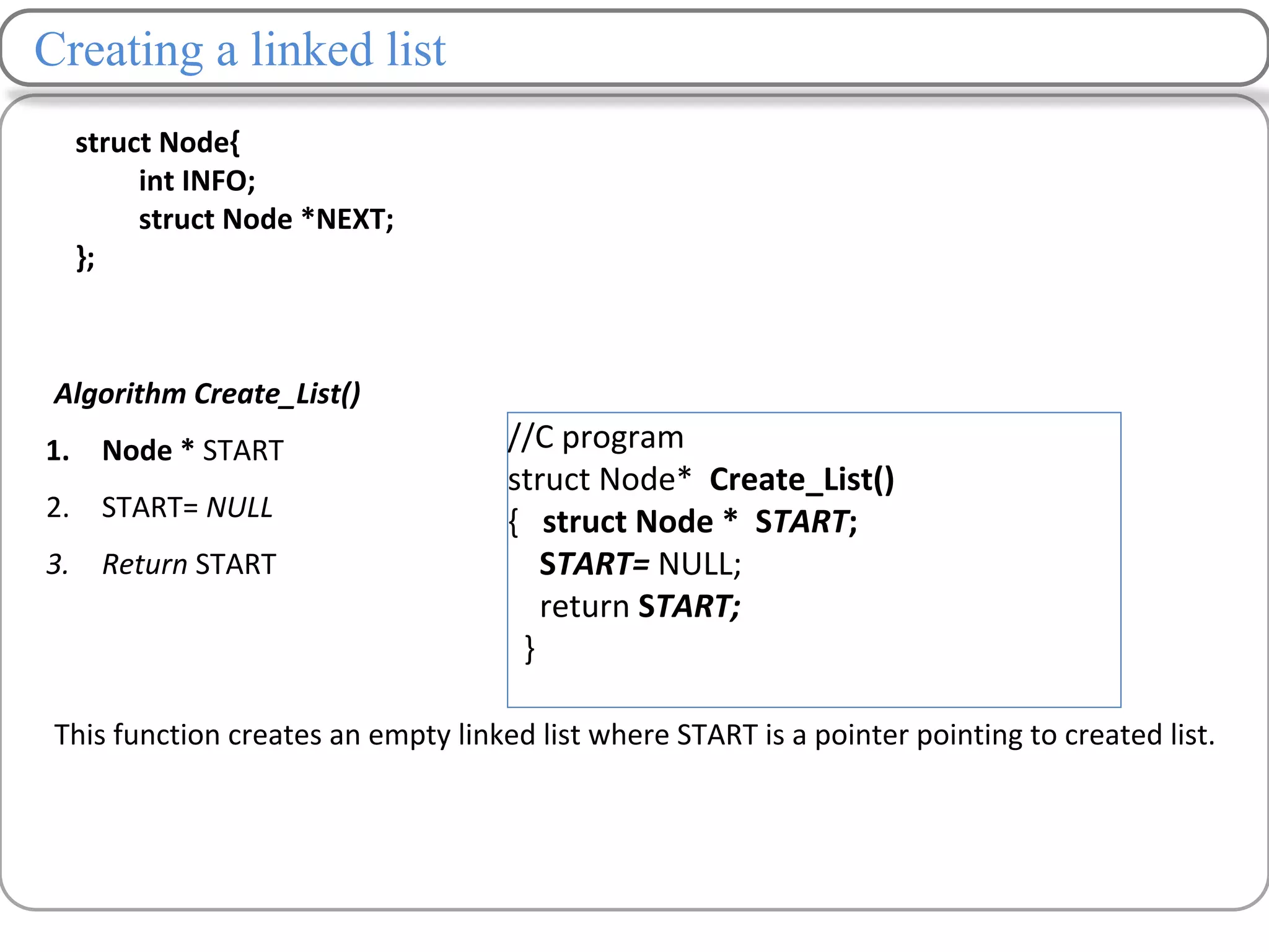 Creating a linked list
Algorithm Create_List()
1. Node * START
2. START= NULL
3. Return START
This function creates an empty linked list where START is a pointer pointing to created list.
//C program
struct Node* Create_List()
{ struct Node * START;
START= NULL;
return START;
}
struct Node{
int INFO;
struct Node *NEXT;
};
 