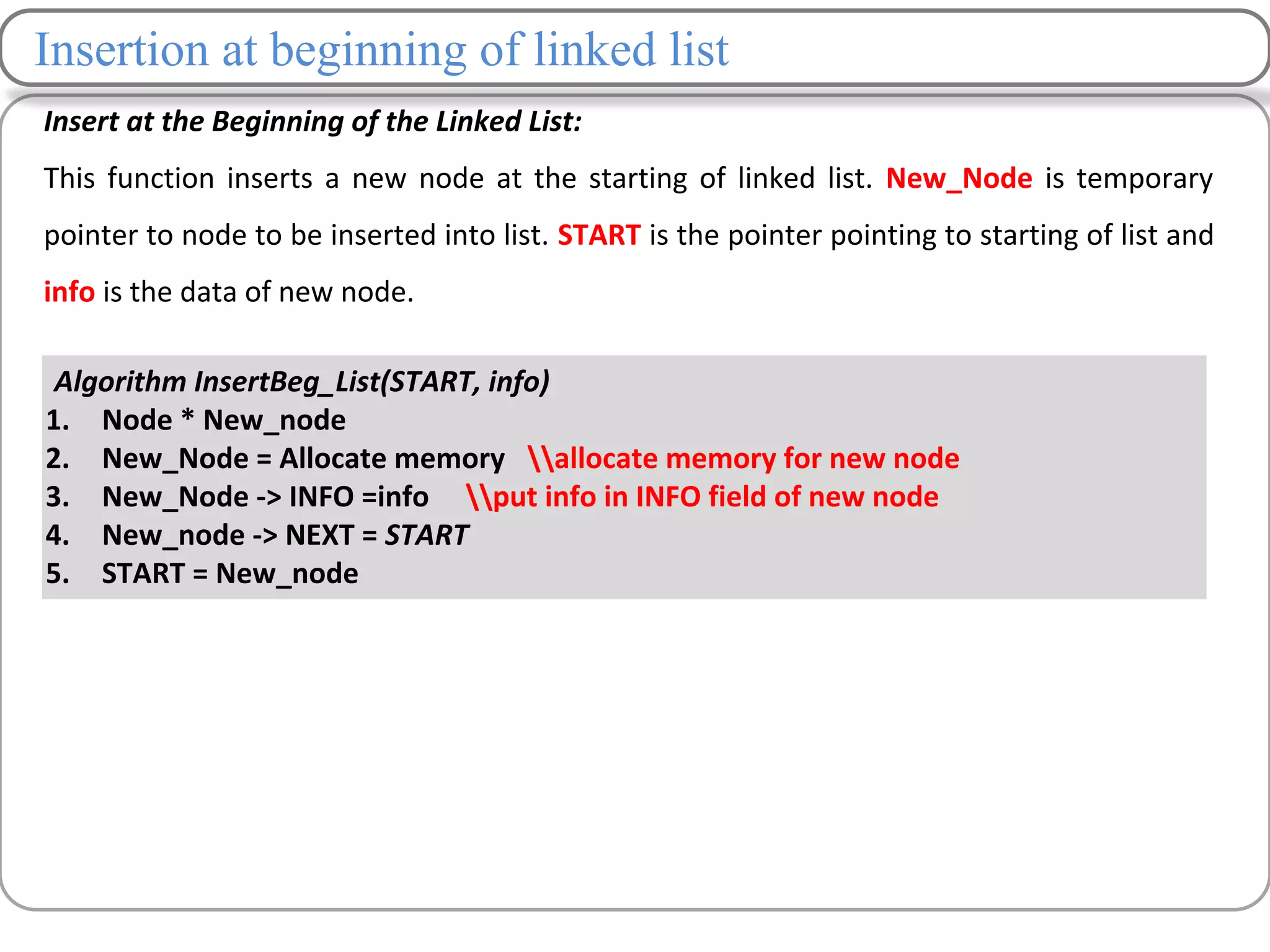 Insertion at beginning of linked list
Insert at the Beginning of the Linked List:
This function inserts a new node at the starting of linked list. New_Node is temporary
pointer to node to be inserted into list. START is the pointer pointing to starting of list and
info is the data of new node.
Algorithm InsertBeg_List(START, info)
1. Node * New_node
2. New_Node = Allocate memory allocate memory for new node
3. New_Node -> INFO =info put info in INFO field of new node
4. New_node -> NEXT = START
5. START = New_node
 
