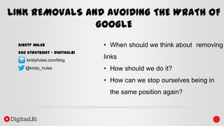 LINK REMOVALS AND AVOIDING THE WRATH OF
GOOGLE
Kirsty Hulse
SEO Strategist – DigitasLBi
kirstyhulse.com/blog
@kirsty_hulse

• When should we think about removing

links
• How should we do it?

• How can we stop ourselves being in
the same position again?

 