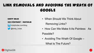 LINK REMOVALS AND AVOIDING THE WRATH OF
GOOGLE
Kirsty Hulse
SEO Strategist – DigitasLBi
kirstyhulse.com/blog
@kirsty_hulse

• When Should We Think About

Removing Links?
• How Can We Make It As Painless As

Possible?
• Avoiding The Wrath Of Google –

What Is The Future?

 