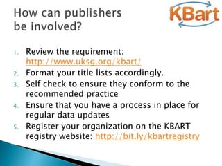 1. Review the requirement:
http://www.uksg.org/kbart/
2. Format your title lists accordingly.
3. Self check to ensure they conform to the
recommended practice
4. Ensure that you have a process in place for
regular data updates
5. Register your organization on the KBART
registry website: http://bit.ly/kbartregistry
 