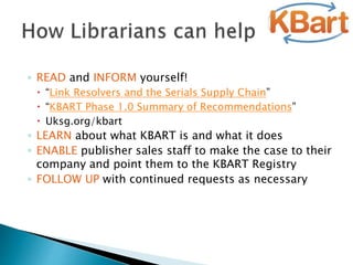 ◦ READ and INFORM yourself!
 “Link Resolvers and the Serials Supply Chain”
 “KBART Phase 1.0 Summary of Recommendations”
 Uksg.org/kbart
◦ LEARN about what KBART is and what it does
◦ ENABLE publisher sales staff to make the case to their
company and point them to the KBART Registry
◦ FOLLOW UP with continued requests as necessary
 