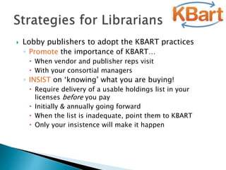  Lobby publishers to adopt the KBART practices
◦ Promote the importance of KBART…
 When vendor and publisher reps visit
 With your consortial managers
◦ INSIST on ‘knowing’ what you are buying!
 Require delivery of a usable holdings list in your
licenses before you pay
 Initially & annually going forward
 When the list is inadequate, point them to KBART
 Only your insistence will make it happen
 