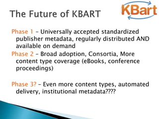 Phase 1 – Universally accepted standardized
publisher metadata, regularly distributed AND
available on demand
Phase 2 – Broad adoption, Consortia, More
content type coverage (eBooks, conference
proceedings)
Phase 3? – Even more content types, automated
delivery, institutional metadata????
 