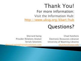 Sherrard Ewing
Provider Relations Analyst
Serials Solutions
sherrard.ewing@serialssolutions.com
Chad Hutchens
Electronic Resources Librarian
University of Wyoming Libraries
chutchen@uwyo.edu
Visit the Information Hub:
http://www.uksg.org/kbart/hub
Questions?
 