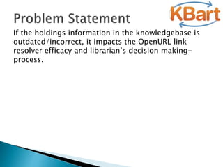If the holdings information in the knowledgebase is
outdated/incorrect, it impacts the OpenURL link
resolver efficacy and librarian’s decision making-
process.
 