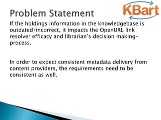 If the holdings information in the knowledgebase is
outdated/incorrect, it impacts the OpenURL link
resolver efficacy and librarian’s decision making-
process.
In order to expect consistent metadata delivery from
content providers, the requirements need to be
consistent as well.
 
