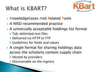  KnowledgeBases And Related Tools
 A NISO recommended practice
 A universally acceptable holdings list format
 Tab-delimited text files
 Delivered via HTTP or FTP
 Guidelines for fields and values
 A single format for sharing holdings data
across the scholarly content supply chain
 Hosted by providers
 Discoverable on the registry
 