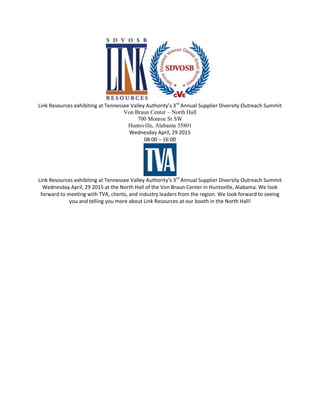 Link Resources exhibiting at Tennessee Valley Authority’s 3rd
Annual Supplier Diversity Outreach Summit
Von Braun Center – North Hall
700 Monroe St SW
Huntsville, Alabama 35801
Wednesday April, 29 2015
08:00 – 16:00
Link Resources exhibiting at Tennessee Valley Authority’s 3rd
Annual Supplier Diversity Outreach Summit
Wednesday April, 29 2015 at the North Hall of the Von Braun Center in Huntsville, Alabama. We look
forward to meeting with TVA, clients, and industry leaders from the region. We look forward to seeing
you and telling you more about Link Resources at our booth in the North Hall!
 