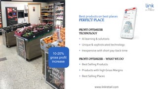 Best products on best places
PERFECT PLACE
• Al learning & solutions
• Unique & sophisticated technology
• Inexpensive with short pay-back time
PROFIT OPTIMIZER
TECHNOLOGY
10-20%
gross profit
increase
• Best Selling Products
• Products with high Gross Margins
• Best Selling Places
PROFIT OPTIMIZER – WHAT WE DO
www.linkretail.com
 