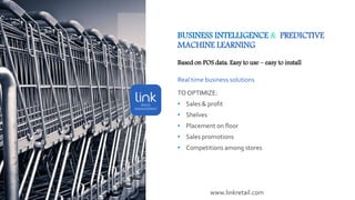 BUSINESS INTELLIGENCE & PREDICTIVE
MACHINE LEARNING
Based on POS data. Easy to use – easy to install
Real time business solutions
TO OPTIMIZE:
• Sales & profit
• Shelves
• Placement on floor
• Sales promotions
• Competitions among stores
www.linkretail.com
 