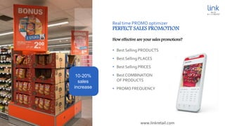 Real time PROMO optimizer
PERFECT SALES PROMOTION
• Best Selling PRODUCTS
• Best Selling PLACES
• Best Selling PRICES
• Best COMBINATION
OF PRODUCTS
• PROMO FREQUENCY
How effective are your sales promotions?
10-20%
sales
increase
www.linkretail.com
 