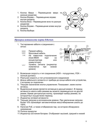 1. Кнопка Вверх - Перемещение вверх по
     разным разделам
  2. Кнопка Вправо - Перемещение вправо
     внутри раздела
  3. Кнопка Вниз - Перемещение вниз по разным
     разделам
  4. Кнопка Вправо - Перемещение влево внутри
     раздела
  5. Кнопка Выбора



Проверка активности порта Ethernet.
  1. Тестирование кабеля и соединения с
     сетью:

             Прямой кабель
             Кроссовый кабель
             Не известное подключение
             (Auto-MDIX     порт     на
             концентраторе          или
             коммутаторе)
             Уровень сигнала (индикатор
             появляется    при   низком
             уровне)

  2. Возможная скорость и тип соединения (HDX – полудуплекс, FDX –
      полный дуплекс)
  3. Реальная скорость и тип установленного соединения
  4. Длина кабельного сегмента от прибора до конца кабеля или устройства,
      к которому он подключен
  5. Текущее назначение кнопок управления. Показывает, какие кнопки
      активны.
  6. Выделенный режим является активным в данный момент. В период
      активности какого-либо режима вы можете перемещаться на другой
      режим. Нажав центральную кнопку, произойдет выбор режима, на
      который был осуществлен переход.
  7. Индикатор сетевой активности
  8. Текущая загрузка в коллизионном домене. При увеличении загрузки
      более 10% произойдет автоматическое масштабирование шкалы до
      100%.
  9. Наличие PoE, а также отображение пар, на котором обнаружено
      напряжение
  10. Полоса прокрутки
  11. Индикатор состояния батареи. Отображает высокий, средний и низкий


                                                                        6
 
