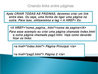 Criando links entre páginas
Após CRIAR TODAS AS PÁGINAS, devemos criar um link
entre elas. Ou seja, uma forma de ligar uma página na
outra. Para isso, utilizaremos a tag < A HREF> Ex:
<A HREF=“nome_pagina_.html”>nome da pagina</A>
Para esse exemplo eu criei uma página chamada Index.html
e outra página chamada pag2.html. Veja como deverão
ficar os links:
<a href="index.html"> Página Principal </a>
<a href="pag2.html"> Página 2 </a>