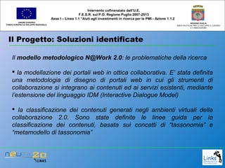 Il Progetto: Soluzioni identificate
UNIONE EUROPEA
FONDO EUROPEO DI SVILUPPO REGIONALE
REGIONE PUGLIA
AREA POLITICHE PER LO SVILUPPO IL LAVORO
E L’INNOVAZIONE
Il modello metodologico N@Work 2.0: le problematiche della ricerca
 la modellazione dei portali web in ottica collaborativa. E’ stata definita
una metodologia di disegno di portali web in cui gli strumenti di
collaborazione si integrano ai contenuti ed ai servizi esistenti, mediante
l’estensione del linguaggio IDM (Interactive Dialogue Model)
 la classificazione dei contenuti generati negli ambienti virtuali della
collaborazione 2.0. Sono state definite le linee guida per la
classificazione dei contenuti, basata sui concetti di “tassonomia” e
“metamodello di tassonomia”
Intervento cofinanziato dall’U.E.
F.E.S.R. sul P.O. Regione Puglia 2007-2013
Asse I – Linea 1.1 “Aiuti agli investimenti in ricerca per le PMI - Azione 1.1.2
 