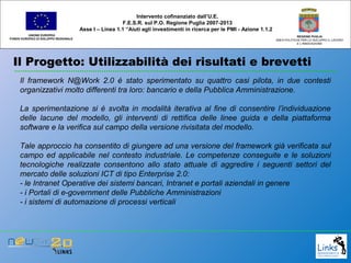 Il Progetto: Utilizzabilità dei risultati e brevetti
UNIONE EUROPEA
FONDO EUROPEO DI SVILUPPO REGIONALE
REGIONE PUGLIA
AREA POLITICHE PER LO SVILUPPO IL LAVORO
E L’INNOVAZIONE
Il framework N@Work 2.0 è stato sperimentato su quattro casi pilota, in due contesti
organizzativi molto differenti tra loro: bancario e della Pubblica Amministrazione.
La sperimentazione si è svolta in modalità iterativa al fine di consentire l’individuazione
delle lacune del modello, gli interventi di rettifica delle linee guida e della piattaforma
software e la verifica sul campo della versione rivisitata del modello.
Tale approccio ha consentito di giungere ad una versione del framework già verificata sul
campo ed applicabile nel contesto industriale. Le competenze conseguite e le soluzioni
tecnologiche realizzate consentono allo stato attuale di aggredire i seguenti settori del
mercato delle soluzioni ICT di tipo Enterprise 2.0:
- le Intranet Operative dei sistemi bancari, Intranet e portali aziendali in genere
- i Portali di e-government delle Pubbliche Amministrazioni
- i sistemi di automazione di processi verticali
Intervento cofinanziato dall’U.E.
F.E.S.R. sul P.O. Regione Puglia 2007-2013
Asse I – Linea 1.1 “Aiuti agli investimenti in ricerca per le PMI - Azione 1.1.2
 