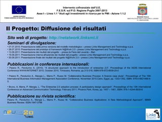 Il Progetto: Diffusione dei risultati
UNIONE EUROPEA
FONDO EUROPEO DI SVILUPPO REGIONALE
REGIONE PUGLIA
AREA POLITICHE PER LO SVILUPPO IL LAVORO
E L’INNOVAZIONE
Sito web di progetto: http://netatwork.linksmt.it
Seminari di divulgazione:
• 07.07.2010: Presentazione della prima versione del modello metodologico – presso Links Management and Technology s.p.a.
• 28.07.2010: Presentazione del prototipo di framework N@Work 2.0 - presso Links Management and Technology s.p.a.
• 13.09.2011: Presentazione dei risultati del progetto - presso la Fiera del Levante – Bari
• 19.09.2011: Presentazione interna all’azienda dei risultati del progetto - presso Links Management and Technology s.p.a.
• 30.09.2011: Presentazione finale dei risultati del progetto N@Work 2.0 – presso Links Management and Technology s.p.a.
Pubblicazioni in conferenze internazionali:
• Paiano R., Pandurino A. (2010). “A structured approach to the introduction of enterprise 2.0”, Proceedings of the IADIS International
Conference WWW/INTERNET 2010, October 2010, Timisoara, Romania, pp.313-318, ISBN:978-972-8939-25-0
• Paiano R., Pandurino A., Mangia L., Marra P., Russo M. “Collaborative Business Process: A finance case study”. Proceedings of The 15th
International Business Information Management Association Conference. November 2010.Cairo, Egypt, pp. 1333-1342, ISBN: 978-0-9821489-4-
5.
• Bruno, A. Marra, P. Mangia, L. “The Enterprise 2.0 adoption process: A participatory design approach”. Proceedings of the 13th International
Conference on Advanced Communication Technology. February 2011, Phoenix Park, Korea, pp. 1457 – 1461, ISBN: 978-1-4244-8830-8
Pubblicazione su rivista scientifica:
Paiano R., Pandurino A., Mangia L., Marra P., Russo M. “Collaborative Business Applications: A New Methodological Approach”. IBIMA
Business Review. ISSN:1947-3788
Intervento cofinanziato dall’U.E.
F.E.S.R. sul P.O. Regione Puglia 2007-2013
Asse I – Linea 1.1 “Aiuti agli investimenti in ricerca per le PMI - Azione 1.1.2
 