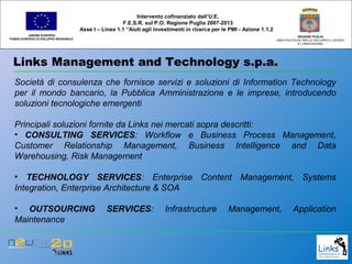 Links Management and Technology s.p.a.
UNIONE EUROPEA
FONDO EUROPEO DI SVILUPPO REGIONALE
REGIONE PUGLIA
AREA POLITICHE PER LO SVILUPPO IL LAVORO
E L’INNOVAZIONE
Società di consulenza che fornisce servizi e soluzioni di Information Technology
per il mondo bancario, la Pubblica Amministrazione e le imprese, introducendo
soluzioni tecnologiche emergenti
Principali soluzioni fornite da Links nei mercati sopra descritti:
• CONSULTING SERVICES: Workflow e Business Process Management,
Customer Relationship Management, Business Intelligence and Data
Warehousing, Risk Management
• TECHNOLOGY SERVICES: Enterprise Content Management, Systems
Integration, Enterprise Architecture & SOA
• OUTSOURCING SERVICES: Infrastructure Management, Application
Maintenance
Intervento cofinanziato dall’U.E.
F.E.S.R. sul P.O. Regione Puglia 2007-2013
Asse I – Linea 1.1 “Aiuti agli investimenti in ricerca per le PMI - Azione 1.1.2
 