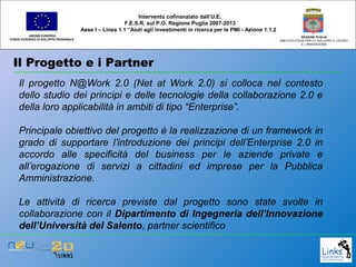 Il Progetto e i Partner
UNIONE EUROPEA
FONDO EUROPEO DI SVILUPPO REGIONALE
REGIONE PUGLIA
AREA POLITICHE PER LO SVILUPPO IL LAVORO
E L’INNOVAZIONE
Il progetto N@Work 2.0 (Net at Work 2.0) si colloca nel contesto
dello studio dei principi e delle tecnologie della collaborazione 2.0 e
della loro applicabilità in ambiti di tipo “Enterprise”.
Principale obiettivo del progetto è la realizzazione di un framework in
grado di supportare l’introduzione dei principi dell’Enterprise 2.0 in
accordo alle specificità del business per le aziende private e
all’erogazione di servizi a cittadini ed imprese per la Pubblica
Amministrazione.
Le attività di ricerca previste dal progetto sono state svolte in
collaborazione con il Dipartimento di Ingegneria dell’Innovazione
dell’Università del Salento, partner scientifico
Intervento cofinanziato dall’U.E.
F.E.S.R. sul P.O. Regione Puglia 2007-2013
Asse I – Linea 1.1 “Aiuti agli investimenti in ricerca per le PMI - Azione 1.1.2
 