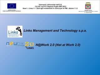 Links Management and Technology s.p.a.
N@Work 2.0 (Net at Work 2.0)
Intervento cofinanziato dall’U.E.
F.E.S.R. sul P.O. Regione Puglia 2007-2013
Asse I – Linea 1.1 “Aiuti agli investimenti in ricerca per le PMI - Azione 1.1.2
UNIONE EUROPEA
FONDO EUROPEO DI SVILUPPO REGIONALE
REGIONE PUGLIA
AREA POLITICHE PER LO SVILUPPO IL LAVORO
E L’INNOVAZIONE
 