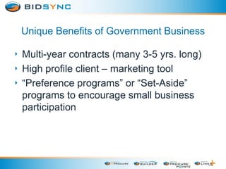 Unique Benefits of Government Business
‣ Multi-year contracts (many 3-5 yrs. long)
‣ High profile client – marketing tool
‣ “Preference programs” or “Set-Aside”
programs to encourage small business
participation
 