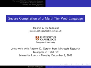 The Links Multi-Tier Programming Language
            Source-Based Reasoning for Links
               Standard and Secure Semantics
                                  References




Secure Compilation of a Multi-Tier Web Language

                             Ioannis G. Baltopoulos
                        (ioannis.baltopoulos@cl.cam.ac.uk)




                                  Computer Laboratory


 Joint work with Andrew D. Gordon from Microsoft Research
                   To appear in TLDI ’09
        Semantics Lunch - Monday, December 8, 2008



                       Ioannis G. Baltopoulos   Secure Compilation of a Multi-Tier Web Language
 