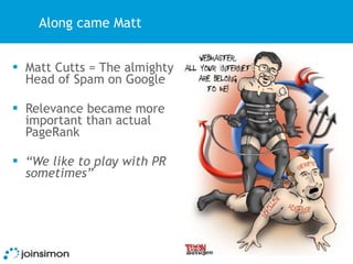Along came Matt


 Matt Cutts = The almighty
  Head of Spam on Google

 Relevance became more
  important than actual
  PageRank

 “We like to play with PR
  sometimes”
 