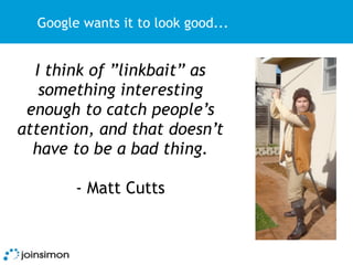 Google wants it to look good...


  I think of ”linkbait” as
   something interesting
 enough to catch people’s
attention, and that doesn’t
  have to be a bad thing.

        - Matt Cutts
 