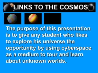 The purpose of this presentation is to give any student who likes to explore his universe the opportunity by using cyberspace as a medium to tour and learn about unknown worlds.  LINKS TO THE COSMOS 