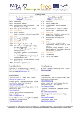 Draft Programme
                   Thursday, 22 September 2011                                    Friday, 23 September 2011
                    Links-up Final Conference                                    FREE International Seminar
      09:00    Registration                                         09:00     Registration
      09:30    Opening and welcome                                  09:30     Opening and welcome
      09:45    Keynote Speech: Web 2.0, Learning 2.0 and            09:40     Introducing FREE project results and
               Social Inclusion 2.0 (tbc)                                     partners
      10:30    Links-up: Presentation of Final Results              10:10     Presentation of the test phase and most
      11:15    Coffee Break                                                   relevant results – The Interactive Tool
      11:30    Project Showcase:                                    10:45     Coffee break
               Flash Presentations by Invited Projects (tbc)        11:00     Group testing of the FREE Interactive Tool
      13:00    Lunch                                                          (Demonstration and Workshop)
      14:00    Workshop 1: PRACTICES                                12:00     Presentation of Workshop groups’
                                                                              conclusions
      14:45    Workshop 2: POLICIES
                                                                    13:00     Lunch
      15:30    Coffee Break
                                                                    14:30     Parallel sessions with sister project
      16:00    Reporting from Workshop 1 & 2
                                                                              representatives and key actors of the FREE
      16:30    The Links-up Learning Dialogue: Bridging                       project
               Practices and Policies                                         Participants learning about FREE for the
               Is Learning 2.0 really supporting inclusive                    first time will serve with feedback about real
               Lifelong Learning?                                             implementation possibilities
               Can isolated Learning 2.0 experiments be             16:00      Coffee break
               mainstreamed?
                                                                    16:15      Dissemination
               Is Learning 2.0 fundamentally changing the
                                                                    17:00      End of FREE Seminar
               educational landscape?
      17:30    Reporting from Learning Dialogue & Closing
               Plenary Session
      18:00    End of Links-up Conference

      Project Coordinator:                                          Project Coordinator:
      Innovation in Learning Institute (ILI), Friedrich-            Sociedade Portuguesa de Inovação, Porto, Portugal
      Alexander-Universität Erlangen-Nürnberg,Erlangen,             (http://www.spi.pt/)
      Germany (www.fim.uni-erlangen.de)

      Project Partners:                                             Project Partners:
      Arcola Research LLP, London, United Kingdom                   European Distance and E-Learning Network (EDEN),
      (www.arcola-research.co.uk)                                   Milton Keynes, United Kingdom
                                                                    (www.eden-online.org)
      eSociety Institute, The Hague University of Applied
      Sciences, The Hague, The Netherlands                          National Training Fund (NVF) Guidance Services
      (www.esocietyinstituut.nl)                                    Support Unit, Prague, Czech Republic
                                                                    (http://www.nvf.cz/spps)
      PIN, Servizi Didattici e Scientifici per l’Università di
      Firenze, Prato, Italy                                         Castlereagh Enterprises Ltd, Dundonald, Northern
      (www.pin.unifi.it)                                            Ireland
                                                                    (http://www.castlereagh.com/)
      Salzburg Research Forschungsgesellschaft,
      Salzburg, Austria                                             Hellenic Regional Development Center, Patras,
      (www.salzburgresearch.at)                                     Greece
                                                                    (http://www.hrdc.org.gr/)
      European Distance and E-Learning Network (EDEN),
      Milton Keynes, United Kingdom                                 XXI INVESLAN, Bilbao, Spain
      (www.eden-online.org)                                         (http://www.inveslan.com/)


The Links-up and FREE projects have been funded with support from the European Commission. This communication reflects the views only
   of the authors, and the Commission cannot be held responsible for any use which may be made of the information contained therein.
 