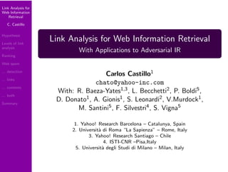 Link Analysis for
Web Information
    Retrieval

   C. Castillo

Hypothesis
                    Link Analysis for Web Information Retrieval
Levels of link
analysis
                             With Applications to Adversarial IR
Ranking

Web spam

                                      Carlos Castillo1
... detection

... links
                                  chato@yahoo-inc.com
... contents
                     With: R. Baeza-Yates1,3 , L. Becchetti2 , P. Boldi5 ,
... both
                     D. Donato1 , A. Gionis1 , S. Leonardi2 , V.Murdock1 ,
Summary
                           M. Santini5 , F. Silvestri4 , S. Vigna5

                           1. Yahoo! Research Barcelona – Catalunya, Spain
                          2. Universit` di Roma “La Sapienza” – Rome, Italy
                                      a
                                 3. Yahoo! Research Santiago – Chile
                                         4. ISTI-CNR –Pisa,Italy
                            5. Universit` degli Studi di Milano – Milan, Italy
                                        a
 