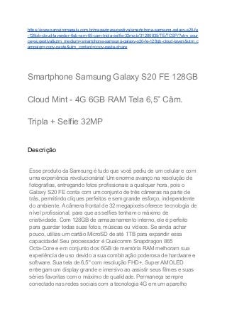 https://www.parceiromagalu.com.br/magazinesugestiva/smartphone-samsung-galaxy-s20-fe
-128gb-cloud-lavender-6gb-ram-65-cam-tripla-selfie-32mp/p/31280835/TE/TCSP/?utm_sour
ce=sugestiva&utm_medium=smartphone-samsung-galaxy-s20-fe-128gb-cloud-laven&utm_c
ampaign=copy-paste&utm_content=copy-paste-share
Smartphone Samsung Galaxy S20 FE 128GB
Cloud Mint - 4G 6GB RAM Tela 6,5” Câm.
Tripla + Selfie 32MP
Descrição
Esse produto da Samsung é tudo que você pediu de um celular e com
uma experiência revolucionária! Um enorme avanço na resolução de
fotografias, entregando fotos profissionais a qualquer hora, pois o
Galaxy S20 FE conta com um conjunto de três câmeras na parte de
trás, permitindo cliques perfeitos e sem grande esforço, independente
do ambiente. A câmera frontal de 32 megapixels oferece tecnologia de
nível profissional, para que as selfies tenham o máximo de
criatividade. Com 128GB de armazenamento interno, ele é perfeito
para guardar todas suas fotos, músicas ou vídeos. Se ainda achar
pouco, utilize um cartão MicroSD de até 1TB para expandir essa
capacidade! Seu processador é Qualcomm Snapdragon 865
Octa-Core e em conjunto dos 6GB de memória RAM melhoram sua
experiência de uso devido a sua combinação poderosa de hardware e
software. Sua tela de 6,5" com resolução FHD+, Super AMOLED
entregam um display grande e imersivo ao assistir seus filmes e suas
séries favoritas com o máximo de qualidade. Permaneça sempre
conectado nas redes sociais com a tecnologia 4G em um aparelho
 
