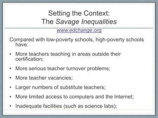 Setting the Context:
             The Savage Inequalities
                    www.edchange.org
Compared with low-poverty schools, high-poverty schools
  have:
• More teachers teaching in areas outside their
  certification;
• More serious teacher turnover problems;
• More teacher vacancies;
• Larger numbers of substitute teachers;
• More limited access to computers and the Internet;
• Inadequate facilities (such as science labs);
 