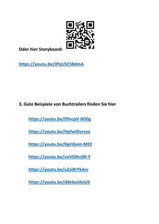 Oder hier Storyboard:
https://youtu.be/JPqUSCSBdmA
3. Gute Beispiele von Buchtrailers finden Sie hier
https://youtu.be/DfncpV-0O0g
https://youtu.be/HpfwIDvrvzo
https://youtu.be/KprIGvm-MEE
https://youtu.be/ovVOIhc0R-Y
https://youtu.be/uZai8rYkArc
https://youtu.be/dXebaUksUlI
 