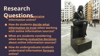 Research
Questions
● How do students perceive
information online?
● How do students decide what
information to trust when working
with online information sources?
● What are students considering
when making evaluative decisions
about online information sources?
● How do undergraduate students
understand information formats
online?
 