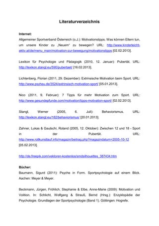 Literaturverzeichnis
Internet:
Allgemeiner Sportverband Österreich (o.J.): Motivationstipps. Was können Eltern tun,
um unsere Kinder zu „Neuem“ zu bewegen? URL: http://www.kinderleicht-
aktiv.at/de/menu_main/motivation-zur-bewegung/motivationstipps [02.02.2013].
Lexikon für Psychologie und Pädagogik (2010, 12. Januar): Pubertät. URL:
http://lexikon.stangl.eu/590/pubertaet/ [16.02.2013].
Lichtenberg, Florian (2011, 29. Dezember): Extrinsische Motivation beim Sport. URL:
http://www.psyheu.de/3524/extrinsisch-motivation-sport/ [05.01.2013].
Nico (2011, 9. Februar): 7 Tipps für mehr Motivation zum Sport. URL:
http://www.gesundepfunde.com/motivation/tipps-motivation-sport/ [02.02.2013].
Stangl, Werner (2005, 6. Juli): Behaviorismus. URL:
http://lexikon.stangl.eu/182/behaviorismus/ [20.01.2013].
Zahner, Lukas & Gautschi, Roland (2005, 12. Oktober): Zwischen 12 und 18 - Sport
in der Pubertät. URL:
http://www.rollkunstlauf.info/magazin/beitrag.php?magazindatum=2005-10-12
[05.02.2013].
http://de.freepik.com/vektoren-kostenlos/smdsilhouettes_387434.htm
Bücher:
Baumann, Sigurd (2011): Psyche in Form. Sportpsychologie auf einem Blick.
Aachen: Meyer & Meyer.
Beckmann, Jürgen, Fröhlich, Stephanie & Elbe, Anne-Marie (2009): Motivation und
Volition. In: Schlicht, Wolfgang & Strauß, Bernd (Hrsg.): Enzyklopädie der
Psychologie. Grundlagen der Sportpsychologie (Band 1). Göttingen: Hogrefe.
 