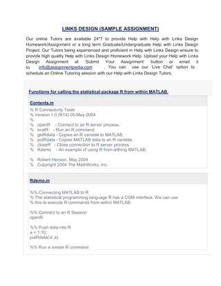 LINKS DESIGN (SAMPLE ASSIGNMENT)
Our online Tutors are available 24*7 to provide Help with Help with Links Design
Homework/Assignment or a long term Graduate/Undergraduate Help with Links Design
Project. Our Tutors being experienced and proficient in Help with Links Design ensure to
provide high quality Help with Links Design Homework Help. Upload your Help with Links
Design Assignment at ‘Submit Your Assignment’ button or email it
to . You can use our ‘Live Chat’ option to
schedule an Online Tutoring session with our Help with Links Design Tutors.
Functions for calling the statistical package R from within MATLAB.
Contents.m
% R Connectivity Tools
% Version 1.0 (R14) 05-May-2004
%
% openR - Connect to an R server process.
% evalR - Run an R command.
% getRdata - Copies an R variable to MATLAB.
% putRdata - Copies MATLAB data to an R variable.
% closeR - Close connection to R server process.
% Rdemo - An example of using R from withing MATLAB.
% Robert Henson, May 2004
% Copyright 2004 The MathWorks, Inc.
Rdemo.m
%% Connecting MATLAB to R
% The statistical programming language R has a COM interface. We can use
% this to execute R commands from within MATLAB.
%% Connect to an R Session
openR
%% Push data into R
a = 1:10;
putRdata('a',a)
%% Run a simple R command
info@assignmentpedia.com