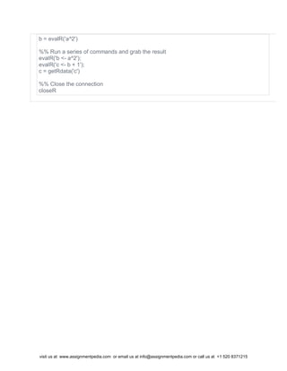 b = evalR('a^2')
%% Run a series of commands and grab the result
evalR('b <- a^2');
evalR('c <- b + 1');
c = getRdata('c')
%% Close the connection
closeR
visit us at www.assignmentpedia.com or email us at info@assignmentpedia.com or call us at +1 520 8371215