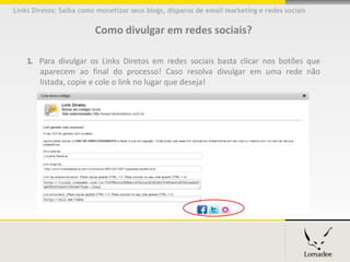 Links Diretos: Saiba como monetizar seus blogs, disparos de email marketing e redes sociais


                         Como divulgar em redes sociais?

    1. Para divulgar os Links Diretos em redes sociais basta clicar nos botões que
       aparecem ao final do processo! Caso resolva divulgar em uma rede não
       listada, copie e cole o link no lugar que deseja!
 