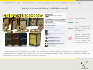 Links Diretos: Saiba como monetizar seus blogs, disparos de email marketing e redes sociais


                          Best Practices em Redes Sociais (Facebook)


                                                                                                    Contextualização
                                                                                   #ad
                                                                                                    Apelo

                                                                                                    Link encurtado que
                                                                                                    remete à página de
                                                                                                    blog próprio*

                                                                                                    Sempre     identifique
                                                                                                    seus posts comerciais.
                                                                                             #ad    O leitor merece saber
                                                                                                    o real objetivo do
                                                                                                    conteúdo divulgado.




* Segundo as normas do Facebook, os usuários não podem fazer propaganda direta para terceiros em seus perfis pessoais e
fanpages. Por isso, opte por colocar sempre um link que remeta ao seu blog ou página pessoal, onde você poderá realizar as
divulgações das ofertas dos nossos anunciantes normalmente.
 