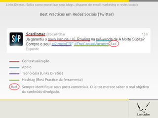 Links Diretos: Saiba como monetizar seus blogs, disparos de email marketing e redes sociais


                       Best Practices em Redes Sociais (Twitter)




                                                                        #ad



           Contextualização
           Apelo
           Tecnologia (Links Diretos))
           Hashtag (Best Practice da ferramenta))
   #ad     Sempre identifique seus posts comerciais. O leitor merece saber o real objetivo
           do conteúdo divulgado.
 