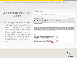 Links Diretos: Saiba como monetizar seus blogs, disparos de email marketing e redes sociais




 Como divulgar em Sites e
          Blogs?

2. Para divulgar em sites e blogs,
    você deve inserir hyperlinks no
    conteúdo do seu post. Entre no
    admin de seu blog e insira Links
    Diretos sobre palavras que se
    refiram à oferta. Os mecanismos
    de inserção de hyperlinks variam
    de acordo com a plataforma do
    blog.
 