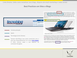 Links Diretos: Saiba como monetizar seus blogs, disparos de email marketing e redes sociais

                                  Best Practices em Sites e Blogs




           Contextualização

           Apelo
           Tecnologia (Links Diretos))

           Sempre identifique seus posts comerciais com o
           selo que disponibilizamos em nossa área logada.
           O leitor merece saber o real objetivo do
           conteúdo divulgado.
 