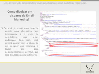 Links Diretos: Saiba como monetizar seus blogs, disparos de email marketing e redes sociais



      Como divulgar em
       disparos de Email
          Marketing?

3. Se você já possui uma base de
    emails, uma alternativa bem
    interessante é o envio de
    newsletters      para        estes
    endereços. Para isso, você
    deverá contar com a ajuda de
    um designer que produzirá o
    layout          da           peça
    e, posteriormente, o HTML que
    será divulgado aos seus leitores.
 