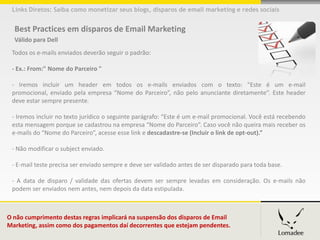 Links Diretos: Saiba como monetizar seus blogs, disparos de email marketing e redes sociais


  Best Practices em disparos de Email Marketing
  Válido para Dell
 Todos os e-mails enviados deverão seguir o padrão:

 - Ex.: From:" Nome do Parceiro "

 - Iremos incluir um header em todos os e-mails enviados com o texto: "Este é um e-mail
 promocional, enviado pela empresa “Nome do Parceiro”, não pelo anunciante diretamente”. Este header
 deve estar sempre presente.

 - Iremos incluir no texto jurídico o seguinte parágrafo: “Este é um e-mail promocional. Você está recebendo
 esta mensagem porque se cadastrou na empresa “Nome do Parceiro”. Caso você não queira mais receber os
 e-mails do “Nome do Parceiro”, acesse esse link e descadastre-se (Incluir o link de opt-out).”

 - Não modificar o subject enviado.

 - E-mail teste precisa ser enviado sempre e deve ser validado antes de ser disparado para toda base.

 - A data de disparo / validade das ofertas devem ser sempre levadas em consideração. Os e-mails não
 podem ser enviados nem antes, nem depois da data estipulada.



O não cumprimento destas regras implicará na suspensão dos disparos de Email
Marketing, assim como dos pagamentos daí decorrentes que estejam pendentes.
 