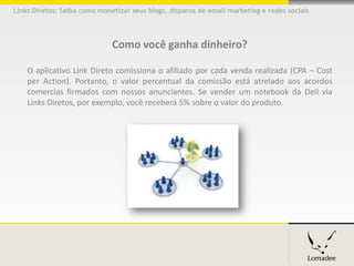 Links Diretos: Saiba como monetizar seus blogs, disparos de email marketing e redes sociais




                              Como você ganha dinheiro?

    O aplicativo Link Direto comissiona o afiliado por cada venda realizada (CPA – Cost
    per Action). Portanto, o valor percentual da comissão está atrelado aos acordos
    comercias firmados com nossos anunciantes. Se vender um notebook da Dell via
    Links Diretos, por exemplo, você receberá 5% sobre o valor do produto.
 